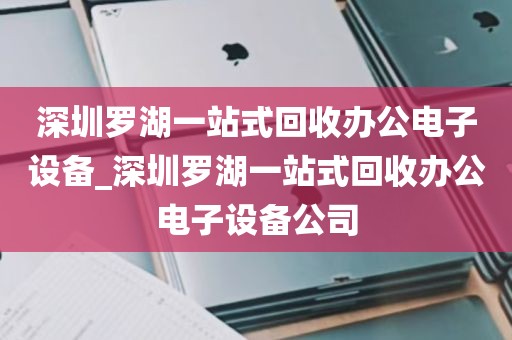 深圳罗湖一站式回收办公电子设备_深圳罗湖一站式回收办公电子设备公司