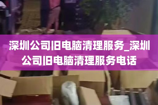 深圳公司旧电脑清理服务_深圳公司旧电脑清理服务电话