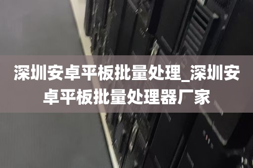 深圳安卓平板批量处理_深圳安卓平板批量处理器厂家