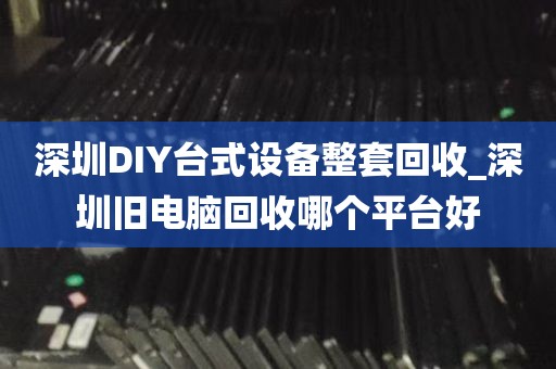 深圳DIY台式设备整套回收_深圳旧电脑回收哪个平台好