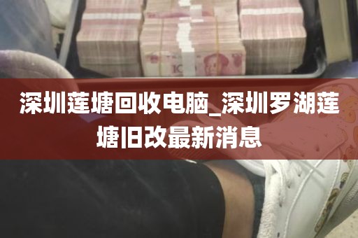 深圳莲塘回收电脑_深圳罗湖莲塘旧改最新消息