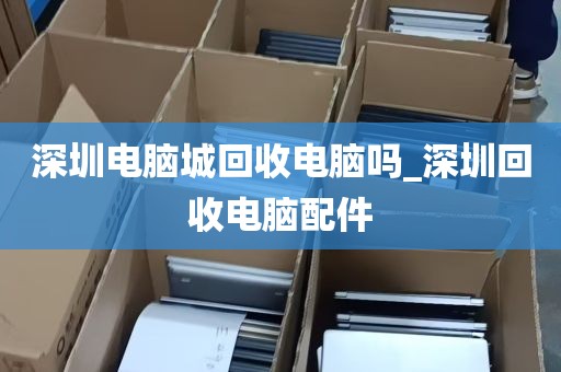 深圳电脑城回收电脑吗_深圳回收电脑配件