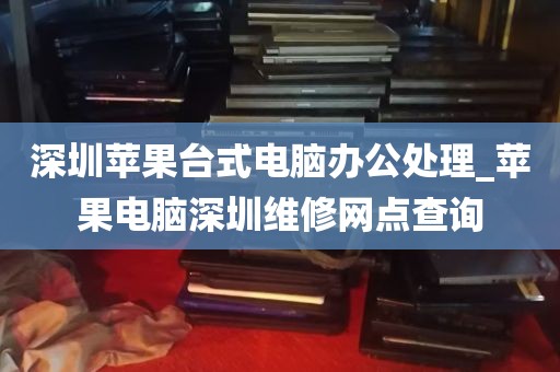 深圳苹果台式电脑办公处理_苹果电脑深圳维修网点查询