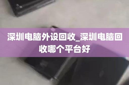深圳电脑外设回收_深圳电脑回收哪个平台好