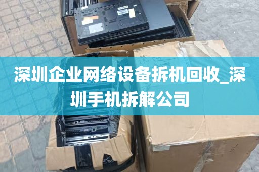 深圳企业网络设备拆机回收_深圳手机拆解公司