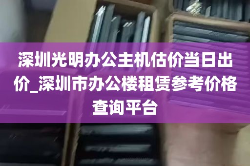 深圳光明办公主机估价当日出价_深圳市办公楼租赁参考价格查询平台