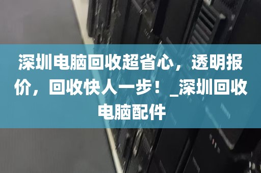 深圳电脑回收超省心，透明报价，回收快人一步！_深圳回收电脑配件