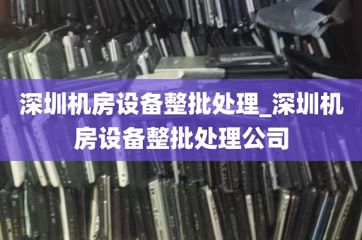 深圳机房设备整批处理_深圳机房设备整批处理公司
