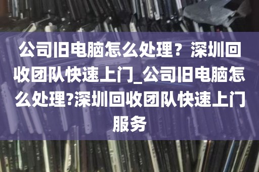 公司旧电脑怎么处理？深圳回收团队快速上门_公司旧电脑怎么处理?深圳回收团队快速上门服务