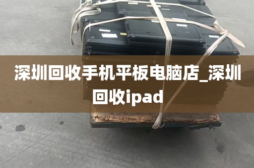 深圳回收手机平板电脑店_深圳回收ipad