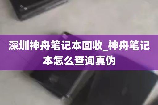 深圳神舟笔记本回收_神舟笔记本怎么查询真伪