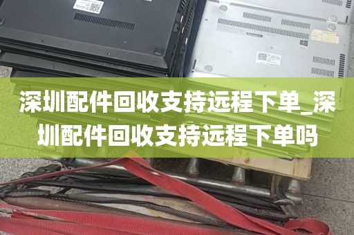 深圳配件回收支持远程下单_深圳配件回收支持远程下单吗