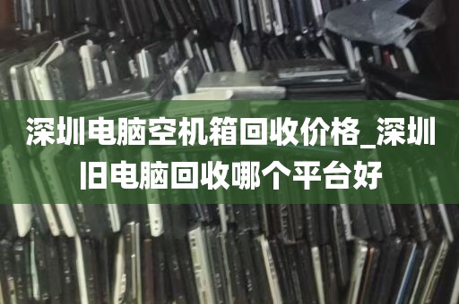 深圳电脑空机箱回收价格_深圳旧电脑回收哪个平台好