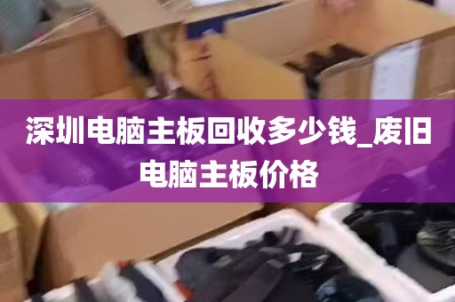 深圳电脑主板回收多少钱_废旧电脑主板价格
