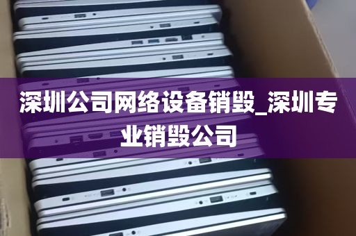 深圳公司网络设备销毁_深圳专业销毁公司