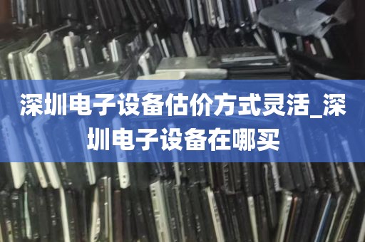 深圳电子设备估价方式灵活_深圳电子设备在哪买