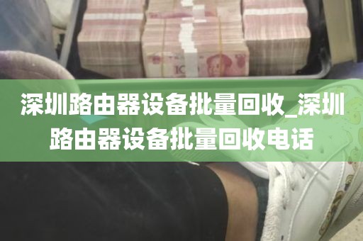 深圳路由器设备批量回收_深圳路由器设备批量回收电话
