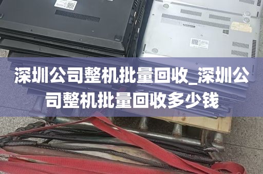 深圳公司整机批量回收_深圳公司整机批量回收多少钱