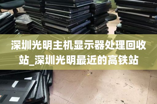 深圳光明主机显示器处理回收站_深圳光明最近的高铁站