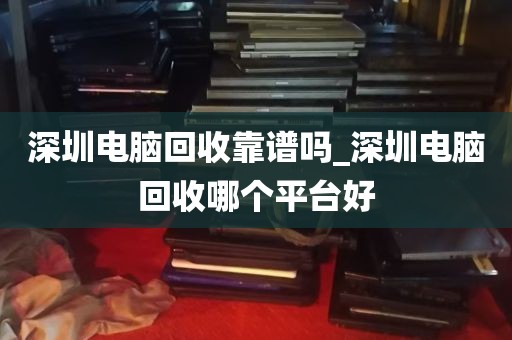 深圳电脑回收靠谱吗_深圳电脑回收哪个平台好