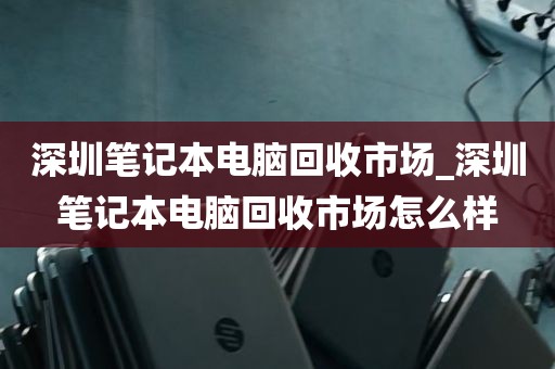 深圳笔记本电脑回收市场_深圳笔记本电脑回收市场怎么样
