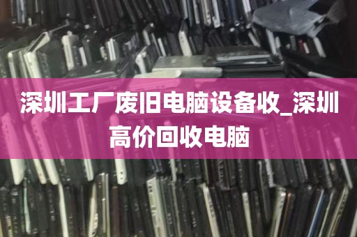 深圳工厂废旧电脑设备收_深圳高价回收电脑