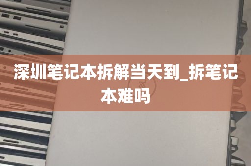 深圳笔记本拆解当天到_拆笔记本难吗