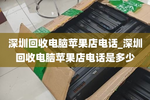 深圳回收电脑苹果店电话_深圳回收电脑苹果店电话是多少