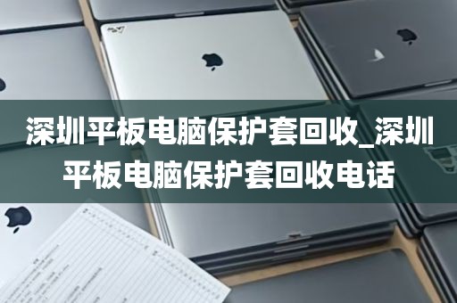 深圳平板电脑保护套回收_深圳平板电脑保护套回收电话