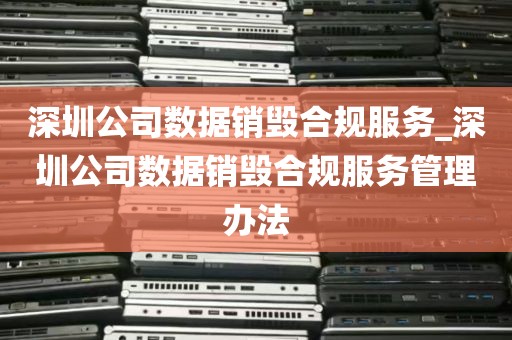 深圳公司数据销毁合规服务_深圳公司数据销毁合规服务管理办法