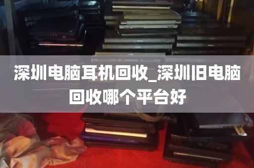 深圳电脑耳机回收_深圳旧电脑回收哪个平台好