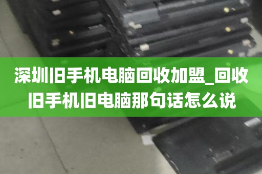 深圳旧手机电脑回收加盟_回收旧手机旧电脑那句话怎么说