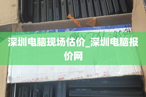 深圳电脑现场估价_深圳电脑报价网