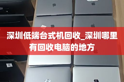 深圳低端台式机回收_深圳哪里有回收电脑的地方