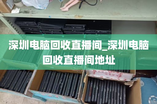 深圳电脑回收直播间_深圳电脑回收直播间地址