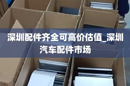 深圳配件齐全可高价估值_深圳汽车配件市场