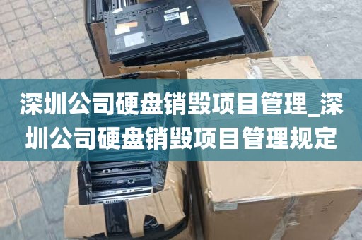 深圳公司硬盘销毁项目管理_深圳公司硬盘销毁项目管理规定