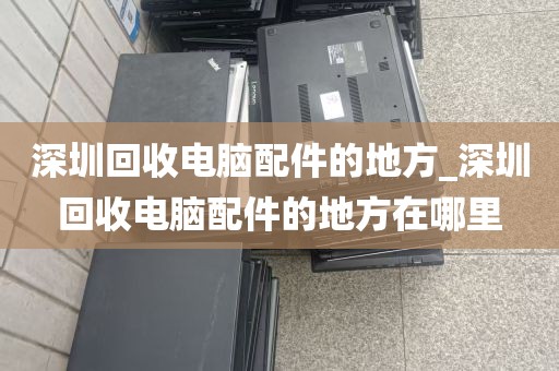 深圳回收电脑配件的地方_深圳回收电脑配件的地方在哪里