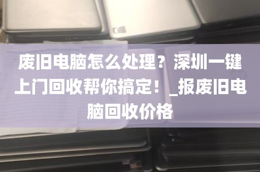废旧电脑怎么处理？深圳一键上门回收帮你搞定！_报废旧电脑回收价格