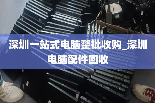 深圳一站式电脑整批收购_深圳电脑配件回收