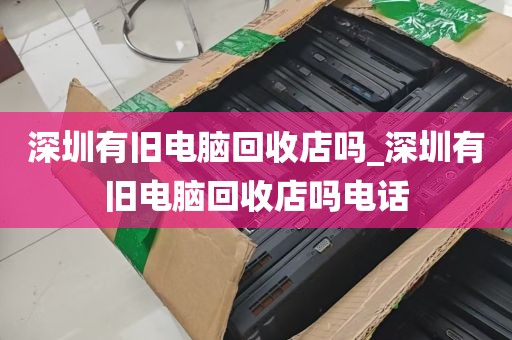深圳有旧电脑回收店吗_深圳有旧电脑回收店吗电话