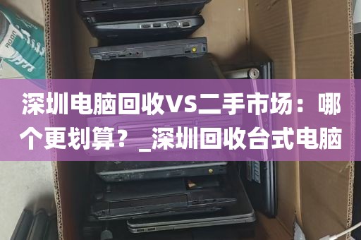 深圳电脑回收VS二手市场：哪个更划算？_深圳回收台式电脑