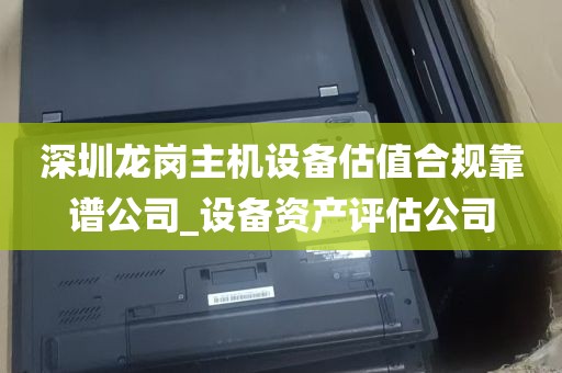深圳龙岗主机设备估值合规靠谱公司_设备资产评估公司