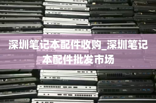 深圳笔记本配件收购_深圳笔记本配件批发市场