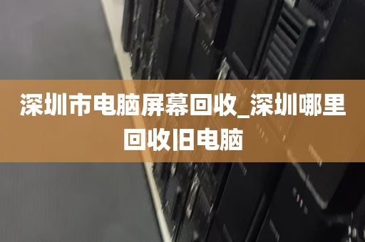 深圳市电脑屏幕回收_深圳哪里回收旧电脑