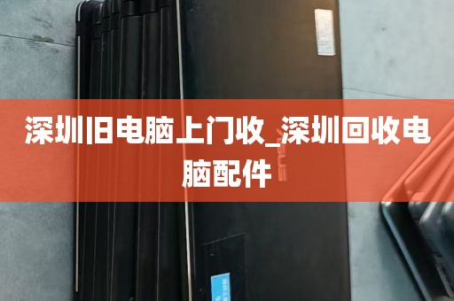 深圳旧电脑上门收_深圳回收电脑配件
