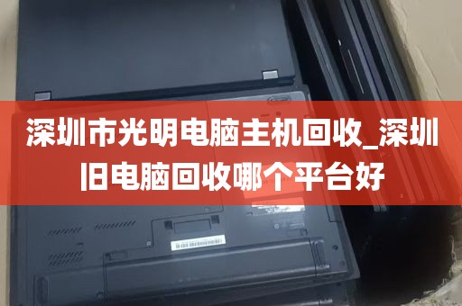 深圳市光明电脑主机回收_深圳旧电脑回收哪个平台好