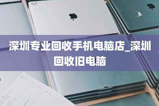 深圳专业回收手机电脑店_深圳回收旧电脑