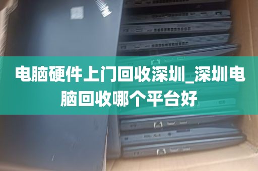 电脑硬件上门回收深圳_深圳电脑回收哪个平台好