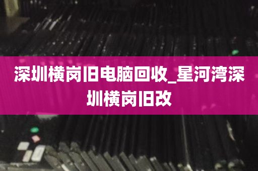 深圳横岗旧电脑回收_星河湾深圳横岗旧改